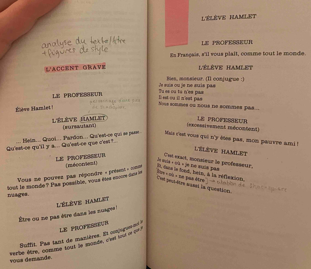 l'ÉLÈVE HAMLET 
LE PROFESSEUR 
En Français, s'il vous plaît, comme tout le monde. 
L'ACCENT GRAVE l'élèVe HAMLet 
Bien, monsieur. (Il conjugue :) 
Je suis ou je ne suis pas 
LE PROFESSEUR 
Tu es ou tu n'es pas 
Il est ou il n'est pas 
Nous sommes ou nous ne sommes pas... 
Élève Hamlet ! 
l'ÉLÈVE HAMLET LE PROFESSEUR 
(sursautant) (excessivement mécontent) 
Hein... Quoi... Pardon... Qu’est-ce qui se passe... Mais c'est vous qui n'y êtes pas, mon pauvre ami! 
Qu'est-ce qu'il y a... Qu'est-ce que c'est?... 
L'ÉLÈVE HAMLET 
LE PROFESSEUR 
C'est exact, monsieur le professeur, 
(mécontent) 
Je suis « où » je ne suis pas 
Vous ne pouvez pas répondre « présent » comme Et, dans le fond, hein, à la réflexion, 
tout le monde? Pas possible, vous êtes encore dans les Être « où » ne pas être 
C'est peut-être aussi la question. 
nuages. 
l'ÉLÈVE HAMLeT 
Être ou ne pas être dans les nuages! 
LE PROFESSEUR 
Suffit. Pas tant de manières. Et conjuguez-mol l 
verbe être, comme tout le monde, c'est tout ce que je 
vous demande.