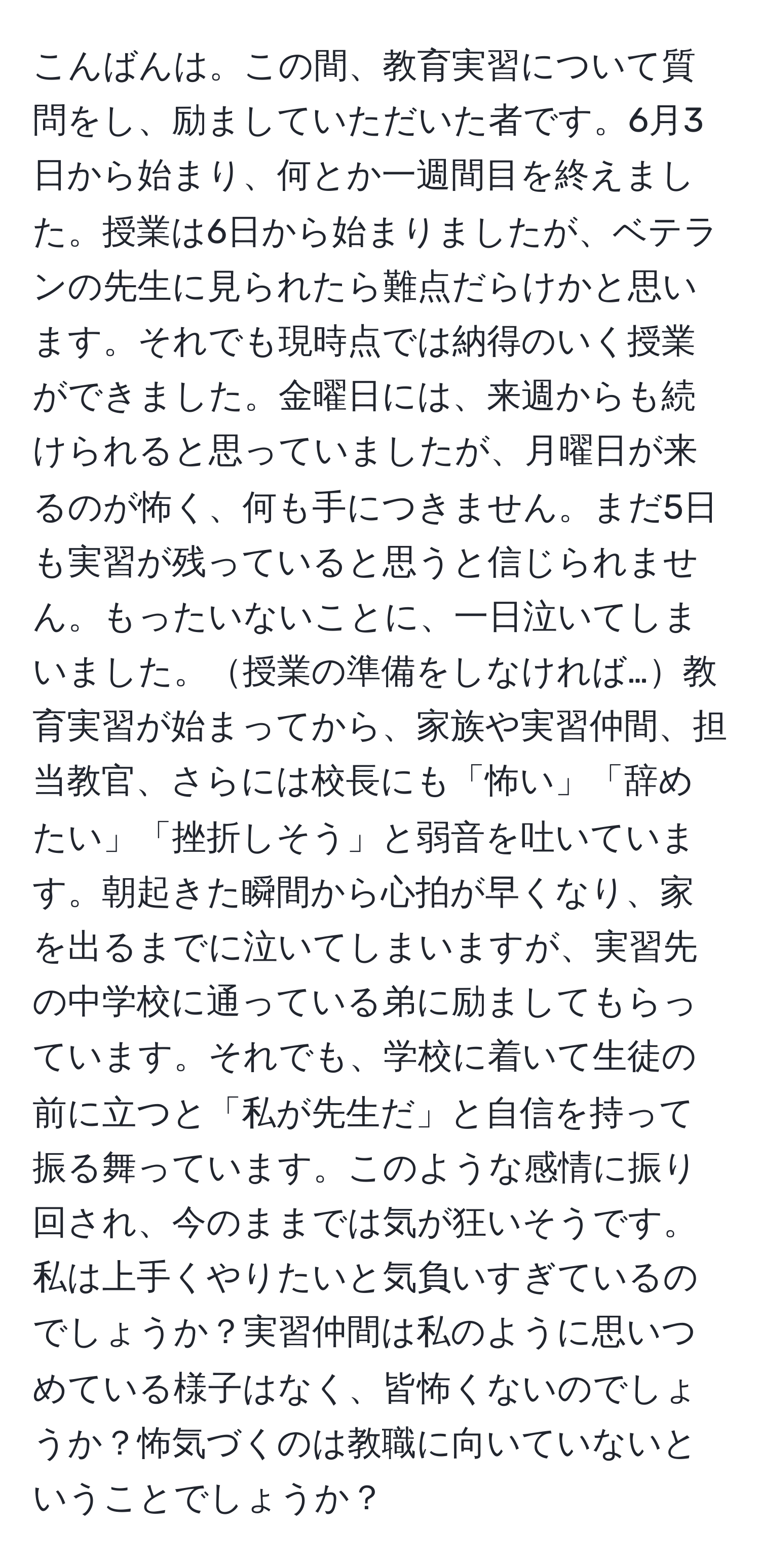 こんばんは。この間、教育実習について質問をし、励ましていただいた者です。6月3日から始まり、何とか一週間目を終えました。授業は6日から始まりましたが、ベテランの先生に見られたら難点だらけかと思います。それでも現時点では納得のいく授業ができました。金曜日には、来週からも続けられると思っていましたが、月曜日が来るのが怖く、何も手につきません。まだ5日も実習が残っていると思うと信じられません。もったいないことに、一日泣いてしまいました。授業の準備をしなければ…教育実習が始まってから、家族や実習仲間、担当教官、さらには校長にも「怖い」「辞めたい」「挫折しそう」と弱音を吐いています。朝起きた瞬間から心拍が早くなり、家を出るまでに泣いてしまいますが、実習先の中学校に通っている弟に励ましてもらっています。それでも、学校に着いて生徒の前に立つと「私が先生だ」と自信を持って振る舞っています。このような感情に振り回され、今のままでは気が狂いそうです。私は上手くやりたいと気負いすぎているのでしょうか？実習仲間は私のように思いつめている様子はなく、皆怖くないのでしょうか？怖気づくのは教職に向いていないということでしょうか？