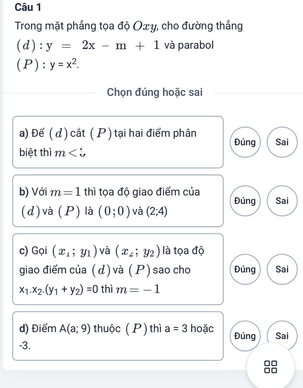 Trong mặt phẳng tọa độ Oxy, cho đường thẳng 

(d) 1): y=2x-m+1 và parabol 
(P): y=x^2. 
Chọn đúng hoặc sai 
a) Để ( d ) cắt ( P ) tại hai điểm phân 
Đúng Sai 
biệt thì m
b) Với m=1 thì tọa độ giao điểm của 
Đúng Sai 
(d) và (P) là (0;0) và (2;4)
c) Gọi (x_1;y_1) và (x_2;y_2) là tọa độ 
giao điểm của ( d) và ( P ) sao cho Đúng Sai
x_1.x_2.(y_1+y_2)=0 thì m=-1
d) Điểm A(a;9) thuộc (P) thì a=3 hoặc Đúng Sai
-3.