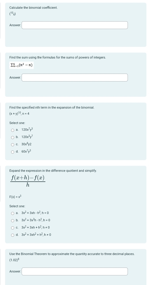 Calculate the binomial coefficient.
(^104)
Answer: □ 
Find the sum using the formulas for the sums of powers of integers.
sumlimits _(n-1)^6(n^2-n)
Answer: □ 
Find the specified nth term in the expansion of the binomial.
(x+y)^10, n=4
Select one:
a. 120x^7y^3
b. 120x^3y^7
C. 30x^8y2
d. 60x^7y^3
Expand the expression in the difference quotient and simplify.
 (f(x+h)-f(x))/h 
F(x)=x^3
Select one:
a. 3x^2+3xh-h^2, h=0
b. 3x^2+3x^2h-h^2, h=0
C. 3x^2+3xh+h^2, h!= 0
d. 3x^2+3xh^2+h^2, h!= 0
Use the Binomial Theorem to approximate the quantity accurate to three decimal places.
(1.02)^8
Answer: □