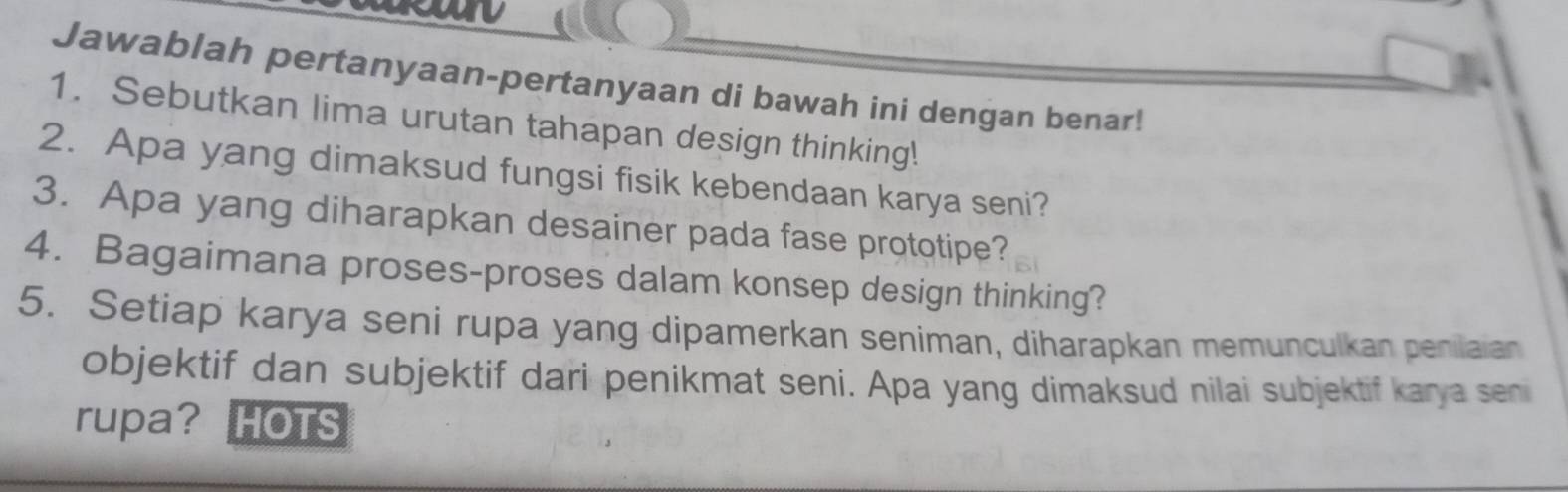 Jawablah pertanyaan-pertanyaan di bawah ini dengan benar! 
1. Sebutkan lima urutan tahapan design thinking! 
2. Apa yang dimaksud fungsi fisik kebendaan karya seni? 
3. Apa yang diharapkan desainer pada fase prototipe? 
4. Bagaimana proses-proses dalam konsep design thinking? 
5. Setiap karya seni rupa yang dipamerkan seniman, diharapkan memunculkan penilaian 
objektif dan subjektif dari penikmat seni. Apa yang dimaksud nilai subjektif karya seni 
rupa? HOTS