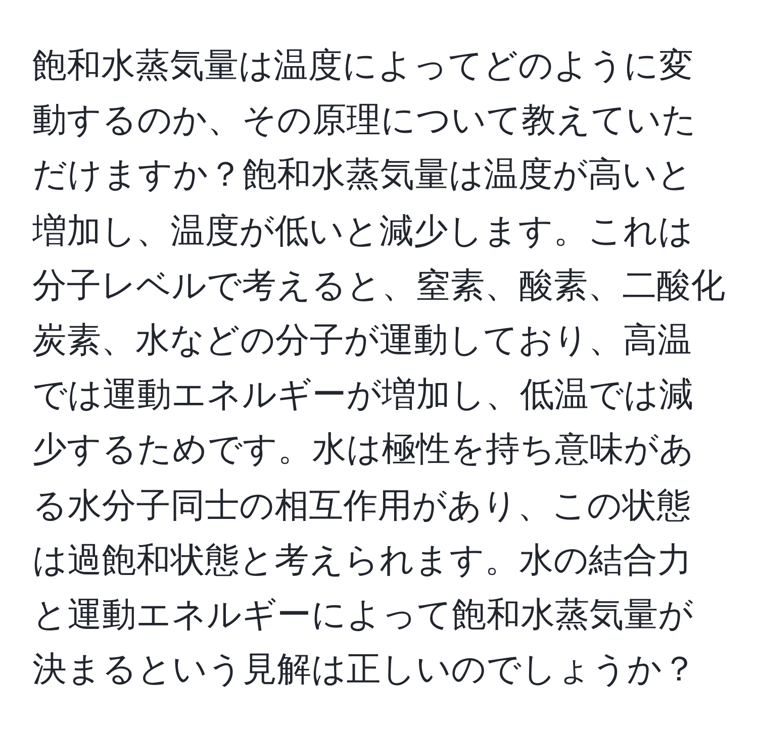 飽和水蒸気量は温度によってどのように変動するのか、その原理について教えていただけますか？飽和水蒸気量は温度が高いと増加し、温度が低いと減少します。これは分子レベルで考えると、窒素、酸素、二酸化炭素、水などの分子が運動しており、高温では運動エネルギーが増加し、低温では減少するためです。水は極性を持ち意味がある水分子同士の相互作用があり、この状態は過飽和状態と考えられます。水の結合力と運動エネルギーによって飽和水蒸気量が決まるという見解は正しいのでしょうか？