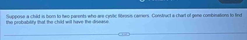 Suppose a child is born to two parents who are cystic fibrosis carriers. Construct a chart of gene combinations to find 
the probability that the child will have the disease.