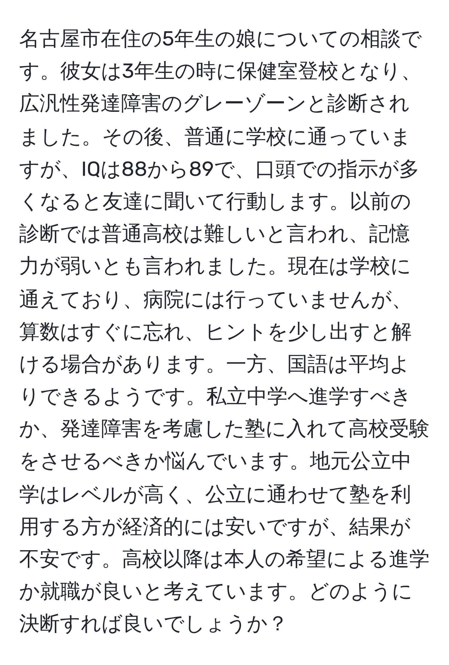 名古屋市在住の5年生の娘についての相談です。彼女は3年生の時に保健室登校となり、広汎性発達障害のグレーゾーンと診断されました。その後、普通に学校に通っていますが、IQは88から89で、口頭での指示が多くなると友達に聞いて行動します。以前の診断では普通高校は難しいと言われ、記憶力が弱いとも言われました。現在は学校に通えており、病院には行っていませんが、算数はすぐに忘れ、ヒントを少し出すと解ける場合があります。一方、国語は平均よりできるようです。私立中学へ進学すべきか、発達障害を考慮した塾に入れて高校受験をさせるべきか悩んでいます。地元公立中学はレベルが高く、公立に通わせて塾を利用する方が経済的には安いですが、結果が不安です。高校以降は本人の希望による進学か就職が良いと考えています。どのように決断すれば良いでしょうか？