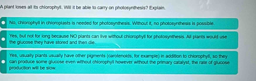 A plant loses all its chlorophyll. Will it be able to carry on photosynthesis? Explain.
No, chlorophyll in chloroplasts is needed for photosynthesis. Without it, no photosynthesis is possible.
Yes, but not for long because NO plants can live without chlorophyll for photosynthesis. All plants would use
the glucose they have stored and then die.
Yes, usually plants usually have other pigments (carotenoids, for example) in addition to chlorophyll, so they
can produce some glucose even without chlorophyll however without the primary catalyst, the rate of glucose
production will be slow.