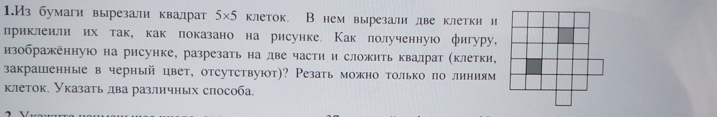 1.Из бумаги вырезали квадрат 5×5 клеток. В нем вырезали две клетки и 
лриклеили их так, как локазано на рисунке. Как полученную фигуру, 
изображенную на рисунке, разрезать на две части и сложить квадрат (клетки, 
закрашенные в черный цвет, отсутствуют)? Резать можно только по линиям 
клеток. Указать два различных способа.