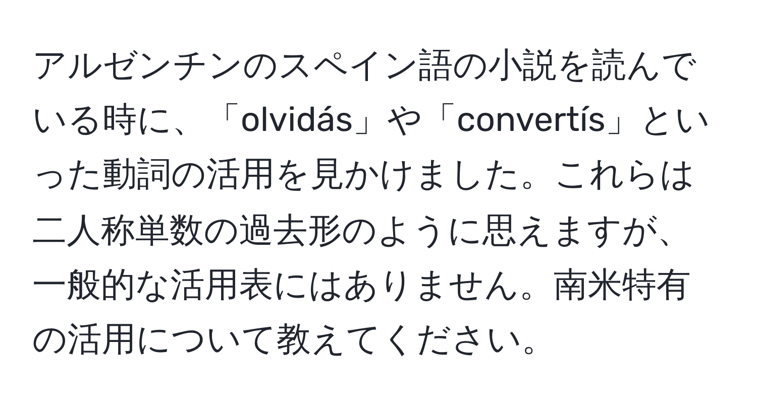 アルゼンチンのスペイン語の小説を読んでいる時に、「olvidás」や「convertís」といった動詞の活用を見かけました。これらは二人称単数の過去形のように思えますが、一般的な活用表にはありません。南米特有の活用について教えてください。