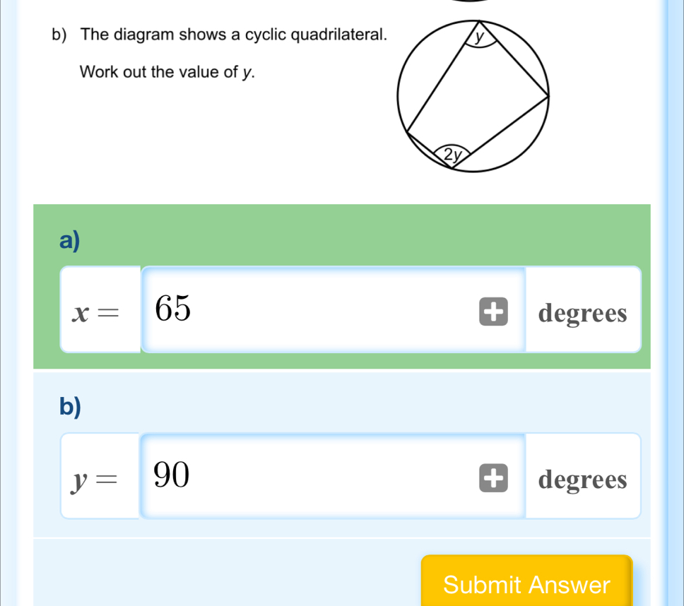 The diagram shows a cyclic quadrilatera 
Work out the value of y. 
a)
x=65 degrees
b)
y=90 degrees
Submit Answer