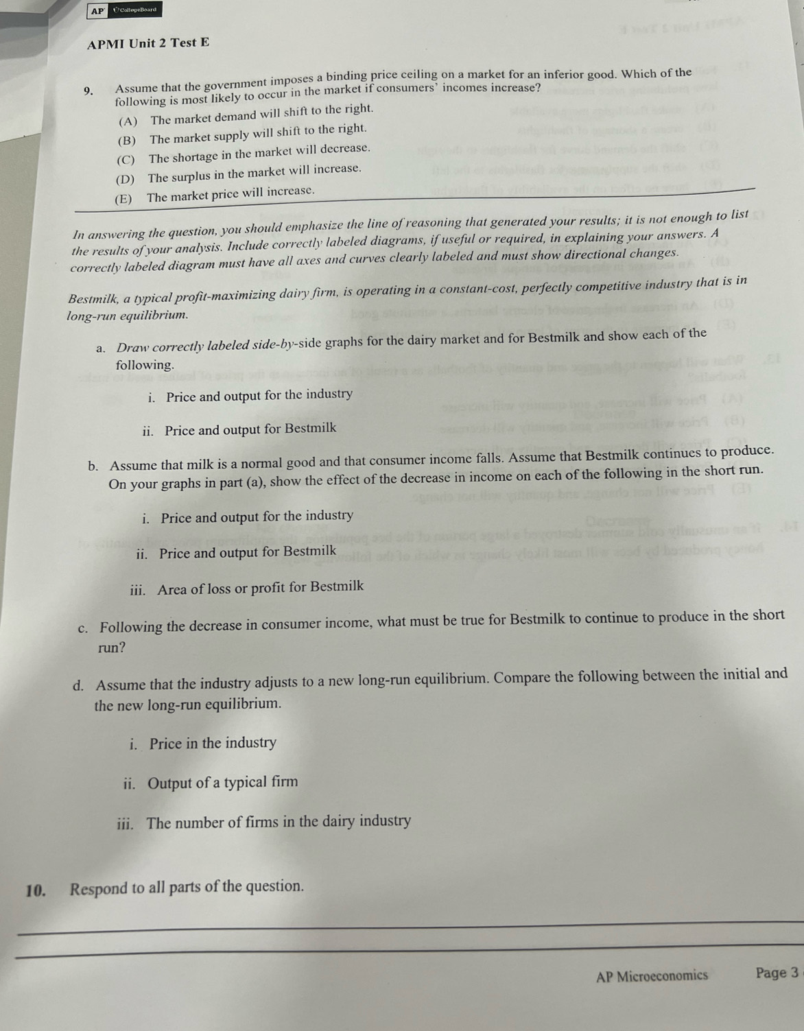 AF ÚCollegeBoard
APMI Unit 2 Test E
9. Assume that the government imposes a binding price ceiling on a market for an inferior good. Which of the
following is most likely to occur in the market if consumers’ incomes increase?
(A) The market demand will shift to the right.
(B) The market supply will shift to the right.
(C) The shortage in the market will decrease.
(D) The surplus in the market will increase.
(E) The market price will increase.
In answering the question, you should emphasize the line of reasoning that generated your results; it is not enough to list
the results of your analysis. Include correctly labeled diagrams, if useful or required, in explaining your answers. A
correctly labeled diagram must have all axes and curves clearly labeled and must show directional changes.
Bestmilk, a typical profit-maximizing dairy firm, is operating in a constant-cost, perfectly competitive industry that is in
long-run equilibrium.
a. Draw correctly labeled side-by-side graphs for the dairy market and for Bestmilk and show each of the
following.
i. Price and output for the industry
ii. Price and output for Bestmilk
b. Assume that milk is a normal good and that consumer income falls. Assume that Bestmilk continues to produce.
On your graphs in part (a), show the effect of the decrease in income on each of the following in the short run.
i. Price and output for the industry
ii. Price and output for Bestmilk
iii. Area of loss or profit for Bestmilk
c. Following the decrease in consumer income, what must be true for Bestmilk to continue to produce in the short
run?
d. Assume that the industry adjusts to a new long-run equilibrium. Compare the following between the initial and
the new long-run equilibrium.
i. Price in the industry
ii. Output of a typical firm
iii. The number of firms in the dairy industry
10. Respond to all parts of the question.
_
_
AP Microeconomics Page 3