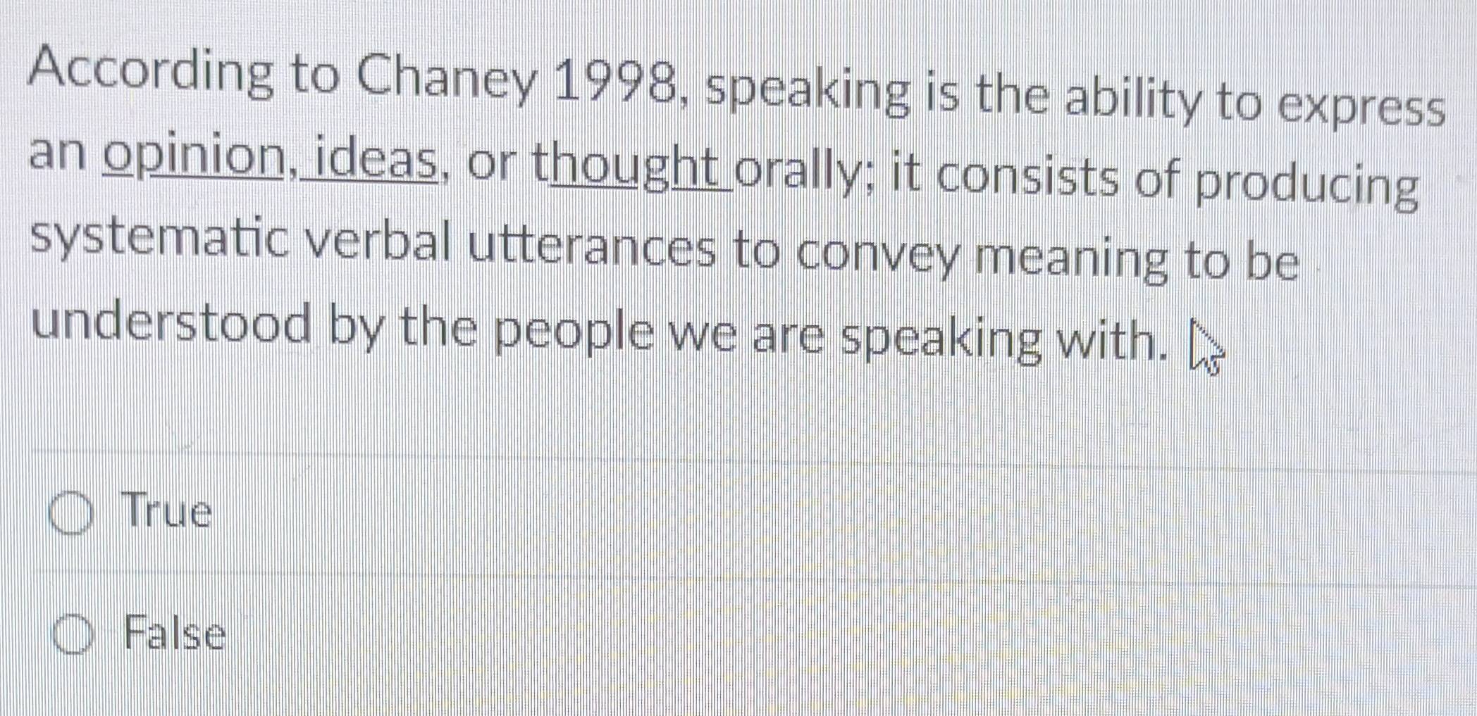 According to Chaney 1998, speaking is the ability to express
an opinion, ideas, or thought orally; it consists of producing
systematic verbal utterances to convey meaning to be
understood by the people we are speaking with.
True
False