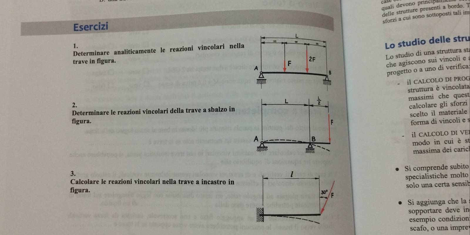 case
quali devono principa 
delle strutture presenti a bordo. T
sforzi a cui sono sottoposti tali im
Esercizi
1.
Determinare analiticamente le reazioni vincolari nella
Lo studio delle stru
Lo studio di una struttura sta
trave in figura.
che agiscono sui vincoli e a
progetto o a uno di verifica
il CALCOLO DI PROG
struttura è vincolata
massimi che quest
2. calcolare gli sforzi
Determinare le reazioni vincolari della trave a sbalzo in
scelto il materiale
figura.  forma di vincoli e s
i CALCOLO DI VEI
modo in cui è st
massima dei caric
3.
Si comprende subito
specialistiche molto
Calcolare le reazioni vincolari nella trave a incastro in
solo una certa sensib
figura.
Si aggiunga che la
sopportare deve in
esempio condizion
scafo, o una impre