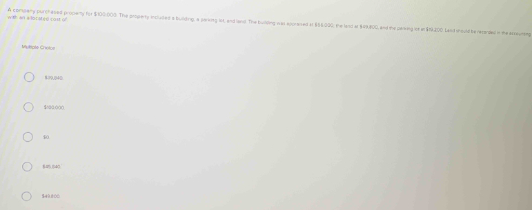 with an allocated cost of: A company purchased property for $100,000. The property included a building, a parking lot, and land. The building was appraised at $56,000; the land at $49,800, and the parking lot at $19,200. Land should be recorded in the accoutting
Multiple Choice
$39,840.
$100,000.
so
$45.840.
$49,800.