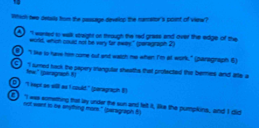 Which two detalls from the passage develop the narretor's pont of view?
"I wanted to walk straight on through the red grass and over the edge of the
world, which could not be very far away." (paragraph 2)
"I like to have him come out and watch me when I'm at work." (paragraph 6)
C I sumed back the papery srangular sheaths that protected ths beres and ate a
few:” ([paragraph 8)
D I kept as silll as I could." (peragraph 6)
"I was sometthing that lay under the sun and felt it, like the pumpkins, and I did
nst want to be anything more." (paragraph 8)