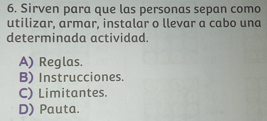 Sirven para que las personas sepan como
utilizar, armar, instalar o llevar a cabo una
determinada actividad.
A) Reglas.
B) Instrucciones.
C) Limitantes.
D) Pauta.