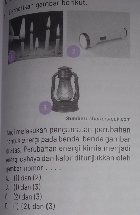 Perhatikan gambar berikut.
Sumber: shutterstock.com
Andi melakukan pengamatan perubahan
bentuk energi pada benda-benda gambar
diatas. Perubahan energi kimia menjadi
energi cahaya dan kalor ditunjukkan oleh
gambar nomor .. . .
A. (1) dan (2)
B. (1) dan (3)
C. (2) dan (3)
D. (1), (2) , dan (3)