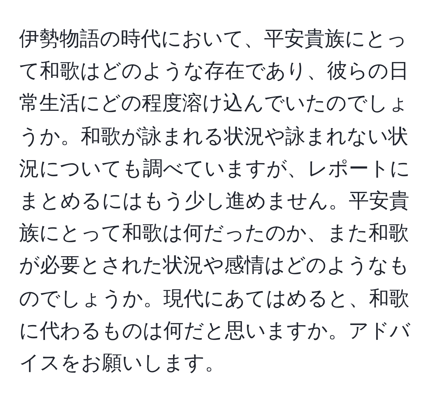 伊勢物語の時代において、平安貴族にとって和歌はどのような存在であり、彼らの日常生活にどの程度溶け込んでいたのでしょうか。和歌が詠まれる状況や詠まれない状況についても調べていますが、レポートにまとめるにはもう少し進めません。平安貴族にとって和歌は何だったのか、また和歌が必要とされた状況や感情はどのようなものでしょうか。現代にあてはめると、和歌に代わるものは何だと思いますか。アドバイスをお願いします。