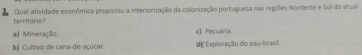 Qual atividade econômica propiciou a interiorização da colonização portuguesa nas regiões Nordeste e Sul do atual
território?
a) Mineração.
c) Pecuária.
b) Cultivo de cana-de-açúcar. d Exploração do pau-brasil.