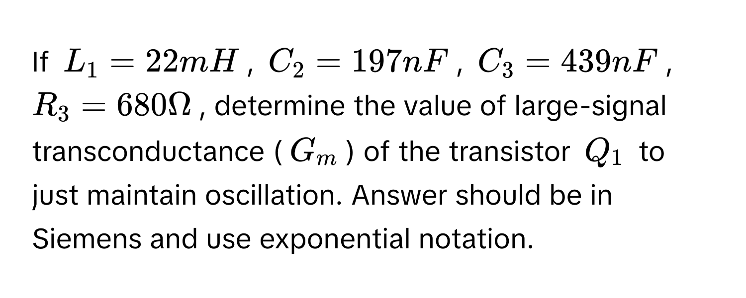 If $L_1 = 22mH$, $C_2 = 197nF$, $C_3 = 439nF$, $R_3 = 680 Omega$, determine the value of large-signal transconductance ($G_m$) of the transistor $Q_1$ to just maintain oscillation. Answer should be in Siemens and use exponential notation.