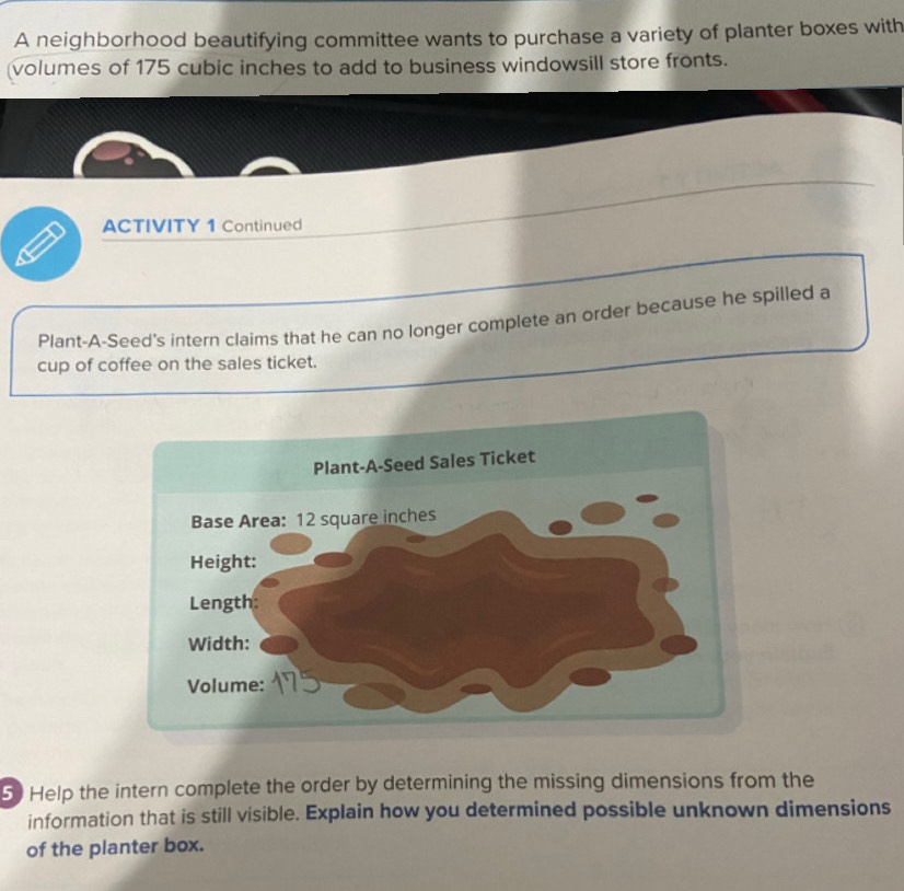 A neighborhood beautifying committee wants to purchase a variety of planter boxes with 
volumes of 175 cubic inches to add to business windowsill store fronts. 
ACTIVITY 1 Continued 
Plant-A-Seed's intern claims that he can no longer complete an order because he spilled a 
cup of coffee on the sales ticket. 
5 Help the intern complete the order by determining the missing dimensions from the 
information that is still visible. Explain how you determined possible unknown dimensions 
of the planter box.