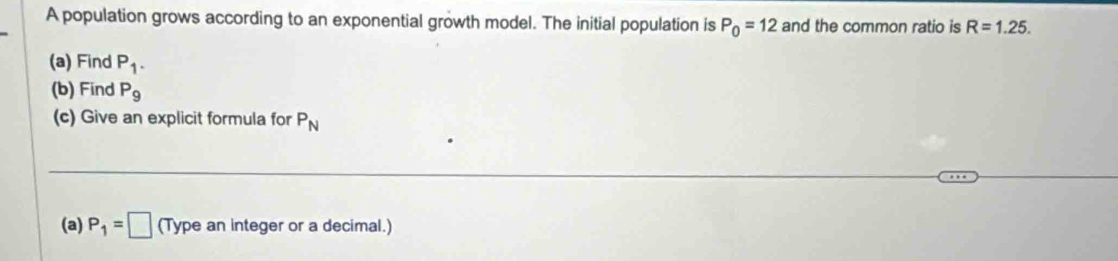 A population grows according to an exponential growth model. The initial population is P_0=12 and the common ratio is R=1.25. 
(a) Find P_1. 
(b) Find P_9
(c) Give an explicit formula for P_N
(a) P_1=□ (Type an integer or a decimal.)