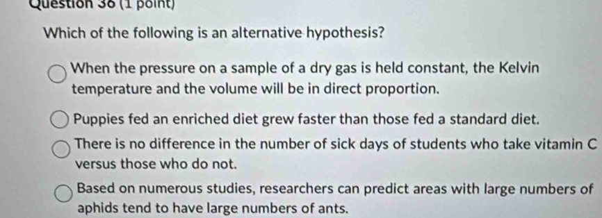 Which of the following is an alternative hypothesis?
When the pressure on a sample of a dry gas is held constant, the Kelvin
temperature and the volume will be in direct proportion.
Puppies fed an enriched diet grew faster than those fed a standard diet.
There is no difference in the number of sick days of students who take vitamin C
versus those who do not.
Based on numerous studies, researchers can predict areas with large numbers of
aphids tend to have large numbers of ants.