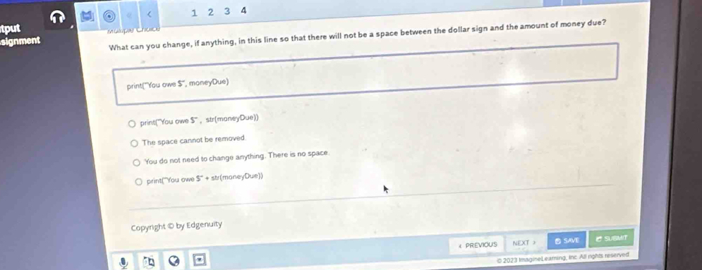 <
tput 1 2 3 4
What can you change, if anything, in this line so that there will not be a space between the dollar sign and the amount of money due?
signment i Gopie
 print("You owe 5° , moneyDue)
print("You owe 5° ， str(maneyDue))
The space cannot be removed
You do not need to change anything. There is no space
print("You owe S°+ str(moneyDue))
Copyright © by Edgenuity
< PREVIOUS NEXT > SAVE C SUBMIT
© 2023 ImagineLearning, Inc All rights reserved