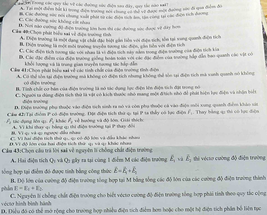 Cầu 39:Trong các quy tắc vẽ các đường sức điện sau đây, quy tắc nào sai?
A. Tại một điểm bất kì trong điện trường nói chung có thể vẽ được một đường sức đi qua điểm đó
B. Các đường sức nói chung xuất phát từ các điện tích âm, tận cùng tại các điện tích dương
C. Các đường sức không cắt nhau
D. Nơi nào cường độ điện trường lớn hơn thì các đường sức được vẽ dày hơn
Câu 40:Chọn phát biểu sai về điện trường tĩnh
A. Điện trường là một dạng vật chất đặc biệt gắn liền với điện tích, tồn tại xung quanh điện tích
B. Điện trường là một môi trường truyền tương tác điện, gắn liền với điện tích
C. Các điện tích tương tác với nhau là vì điện tích này nằm trong điện trường của điện tích kia
D. Các đặc điểm của điện trường giống hoàn toàn với các đặc điểm của trường hấp dẫn bao quanh các vật có
khối lượng và là trung gian truyền tương tác hấp dẫn
Câu 41:Chọn phát biểu sai về các tính chất của điện trường tĩnh điện
A. Có thể tồn tại điện trường mà không có điện tích nhưng không thể tồn tại điện tích mà xunh quanh nó không
có điện trường
B. Tính chất cơ bản của điện trường là nó tác dụng lực điện lên điện tích đặt trong nó
C. Người ta dùng điện tích thử là vật có kích thước nhỏ mang một đ/tích nhỏ để phát hiện lực điện và nhận biết
điện trường
D. Điện trường phụ thuộc vào điện tích sinh ra nó và còn phụ thuộc cả vào điện môi xung quanh điểm khảo sát
Cầu 42:Tại điểm P có điện trường. Đặt điện tích thử q1 tại P ta thấy có lực điện vector F_1. Thay bằng q_2 thì có lực điện
vector F_2 tác dụng lên q2. vector F_1 khác vector F_2 về hướng và độ lớn. Giải thích:
A. Vì khi thay q1 bằng q2 thì điện trường tại P thay đổi
B. Vì q1 và q2 ngược dấu nhau
C. Vì hai điện tích thử q1, q2 có độ lớn và dấu khác nhau
D.Vì độ lớn của hai điện tích thử q1 và q2 khác nhau
Câu 43:Chọn câu trả lời sai về nguyên lí chồng chất điện trường
A. Hai điện tích Q_1 và Q_2 gây ra tại cùng 1 điểm M các điện trường vector E_1 và vector E_2 thì véctơ cường độ điện trường
tổng hợp tại điểm đó được tính bằng công thức vector E=vector E_1+vector E_2
B. Độ lớn của cường độ điện trường tổng hợp tại M bằng tổng các độ lớn của các cường độ điện trường thành
phần E=E_1+E_2.
C. Nguyên lí chồng chất điện trường cho biết véctơ cường độ điện trường tổng hợp phải tính theo quy tắc cộng
véctơ hình bình hành
D. Điều đó có thể mở rộng cho trường hợp nhiều điện tích điểm hơn hoặc cho một hệ điện tích phân bố liên tục