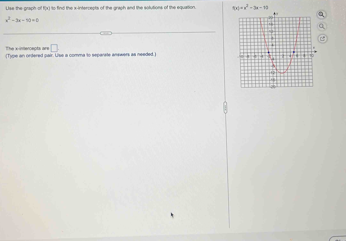 Use the graph of f(x) to find the x-intercepts of the graph and the solutions of the equation. f(x)=x^2-3x-10
x^2-3x-10=0
z
The x-intercepts are □ . 
(Type an ordered pair. Use a comma to separate answers as needed.)