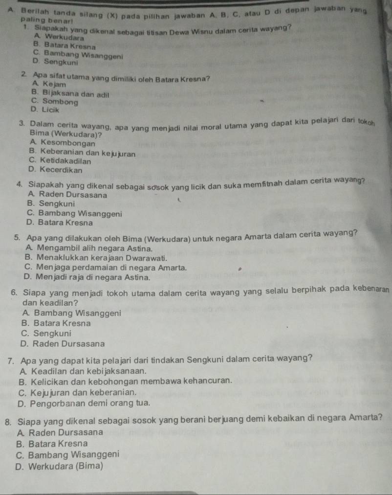 Berilah tanda silang (X) pada pilihan jawaban A. B. C. atau D di depan jawaban yang
paling benar!
1. Siapakah yang dikenal sebagai titisan Dewa Wisnu dalam cerita wayang?
A. Werkudara
B. Batara Kresna
C. Bambang Wisanggeni
D. Sengkuni
2. Apa sifat utama yang dimiliki oleh Batara Kresna?
A. Kejam
B. Bijaksana dan adil
C. Sombong
D. Licik
3. Dalam cerita wayang, apa yang menjadi nilai moral utama yang dapat kita pelajari dari tokoh
Bima (Werkudara)?
A Kesombongan
B. Keberanian dan kejujuran
C. Ketidakadilan
D. Kecerdikan
4. Siapakah yang dikenal sebagai sosok yang licik dan suka memfitnah dalam cerita wayang?
A Raden Dursasana
B. Sengkuni
C. Bambang Wisanggeni
D. Batara Kresna
5. Apa yang dilakukan oleh Bima (Werkudara) untuk negara Amarta dalam cerita wayang?
A. Mengambil alih negara Astina.
B. Menaklukkan kerajaan Dwarawati.
C. Menjaga perdamaian di negara Amarta.
D. Menjadi raja di negara Astina.
6. Siapa yang menjadi tokoh utama dalam cerita wayang yang selalu berpihak pada kebenaran
dan keadilan?
A. Bambang Wisanggeni
B. Batara Kresna
C. Sengkuni
D. Raden Dursasana
7. Apa yang dapat kita pelajari dari tindakan Sengkuni dalam cerita wayang?
A Keadilan dan kebijaksanaan.
B. Kelicikan dan kebohongan membawa kehancuran.
C. Kejujuran dan keberanian.
D. Pengorbanan demi orang tua.
8. Siapa yang dikenal sebagai sosok yang berani berjuang demi kebaikan di negara Amarta?
A. Raden Dursasana
B. Batara Kresna
C. Bambang Wisanggeni
D. Werkudara (Bima)