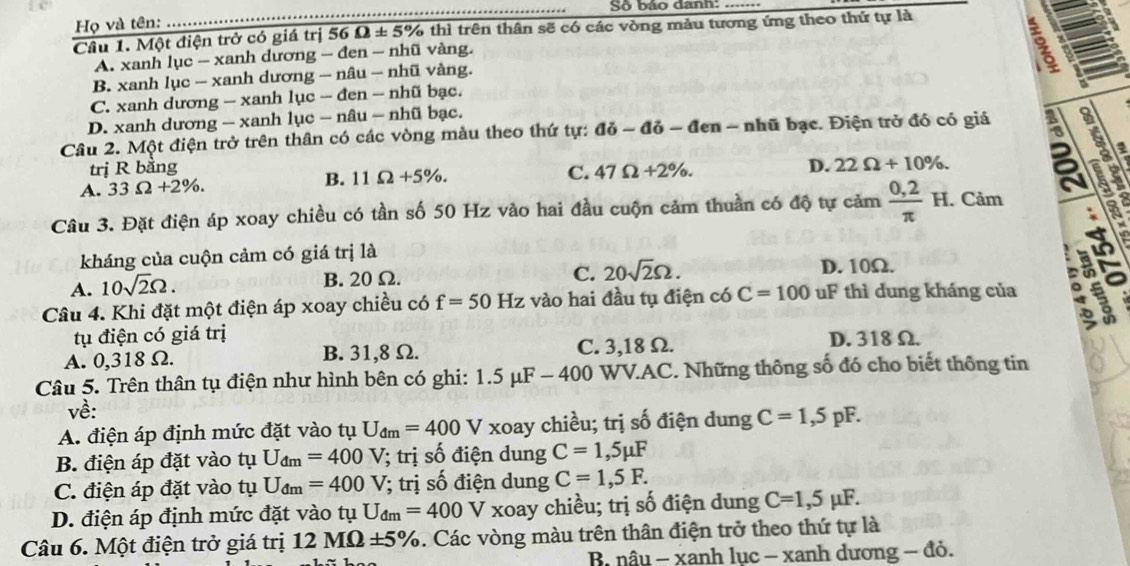 Số báo danh:
Họ và tên:
Cầu 1. Một điện trở có giá trị 56 04 E 5% thì trên thân sẽ có các vòng màu tương ứng theo thứ tự là
A. xanh lục - xanh dương - đen - nhũ vàng.
B. xanh lục - xanh dương - nâu - nhũ vàng.
C. xanh dương — xanh lục — đen — nhũ bạc.
D. xanh dương — xanh lục — nâu — nhũ bạc.
Câu 2. Một điện trở trên thân có các vòng màu theo thứ tự: ai-ai-a len - nhũ bạc. Điện trở đó có giá a
a
trị R bằng
A. 33Omega +2% . C. 47Omega +2% . D. 22Omega +10% .
B. 11Omega +5% .
Câu 3. Đặt điện áp xoay chiều có tần số 50 Hz vào hai đầu cuộn cảm thuần có độ tự cảm  (0,2)/π  H.. Cảm
a
kháng của cuộn cảm có giá trị là D. 10Ω.
C.
A. 10sqrt(2)Omega . B. 20 Ω. 20sqrt(2)Omega .
Câu 4. Khi đặt một điện áp xoay chiều có f=50Hz : vào hai đầu tụ điện có C=100 uF thì dung kháng của 。
in
tụ điện có giá trị C. 3,18 Ω. D. 318 Ω.
A. 0,318 Ω. B. 31,8 Ω.
Câu 5. Trên thân tụ điện như hình bên có ghi: 1.5mu F-400 WV.AC. Những thông số đó cho biết thông tin
về:
A. điện áp định mức đặt vào tụ U_dm=400 V xoay chiều; trị số điện dung C=1,5pF.
B. điện áp đặt vào tụ U_dm=400V; trị số điện dung C=1,5mu F
C. điện áp đặt vào tụ U_dm=400V; trị số điện dung C=1,5F.
D. điện áp định mức đặt vào tụ U_dm=400 V * xoay chiều; trị số điện dung C=1,5mu F.
Câu 6. Một điện trở giá trị 12MOmega ± 5%. Các vòng màu trên thân điện trở theo thứ tự là
B nâu - xanh lục - xanh dương - đỏ.