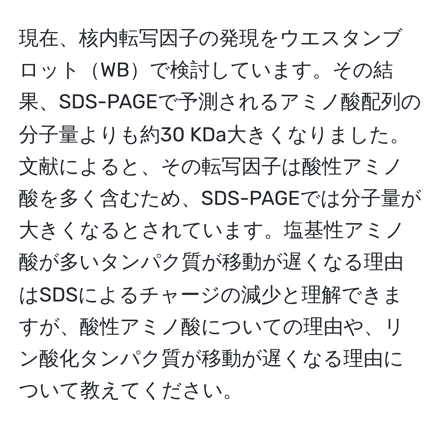 現在、核内転写因子の発現をウエスタンブロットWBで検討しています。その結果、SDS-PAGEで予測されるアミノ酸配列の分子量よりも約30 KDa大きくなりました。文献によると、その転写因子は酸性アミノ酸を多く含むため、SDS-PAGEでは分子量が大きくなるとされています。塩基性アミノ酸が多いタンパク質が移動が遅くなる理由はSDSによるチャージの減少と理解できますが、酸性アミノ酸についての理由や、リン酸化タンパク質が移動が遅くなる理由について教えてください。