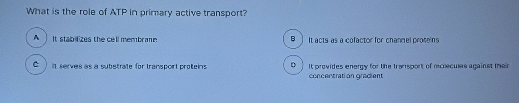 What is the role of ATP in primary active transport?
A It stabilizes the cell membrane B )It acts as a cofactor for channel proteins
C It serves as a substrate for transport proteins D It provides energy for the transport of molecules against their
concentration gradient