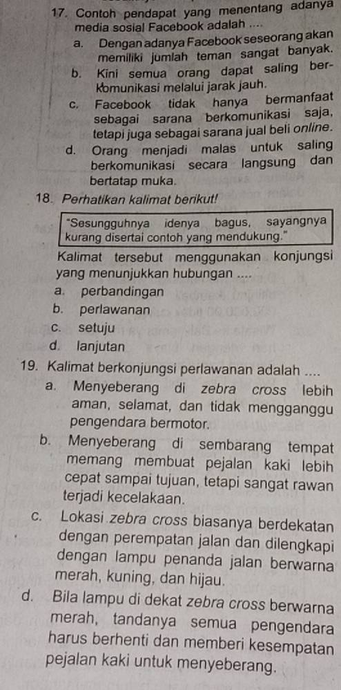 Contoh pendapat yang menentang adanya
media sosial Facebook adalah ....
a. Dengan adanya Facebook seseorang akan
memiliki jumiah teman sangat banyak.
b. Kini semua orang dapat saling ber-
komunikasi melalui jarak jauh.
c. Facebook tidak hanya bermanfaat
sebagai sarana berkomunikasi saja，
tetapi juga sebagai sarana jual beli online.
d. Orang menjadi malas untuk saling
berkomunikasi secara langsung dan
bertatap muka.
18. Perhatikan kalimat berikut!
*Sesungguhnya idenya bagus, sayangnya
kurang disertai contoh yang mendukung."
Kalimat tersebut menggunakan konjungsi
yang menunjukkan hubungan ....
a perbandingan
b. perlawanan
c. setuju
d. lanjutan
19. Kalimat berkonjungsi perlawanan adalah ....
a. Menyeberang di zebra cross lebih
aman, selamat, dan tidak mengganggu
pengendara bermotor.
b. Menyeberang di sembarang tempat
memang membuat pejalan kaki lebih 
cepat sampai tujuan, tetapi sangat rawan
terjadi kecelakaan.
c. Lokasi zebra cross biasanya berdekatan
dengan perempatan jalan dan dilengkapi
dengan lampu penanda jalan berwarna
merah, kuning, dan hijau.
d. Bila lampu di dekat zebra cross berwarna
merah,tandanya semua pengendara
harus berhenti dan memberi kesempatan
pejalan kaki untuk menyeberang.