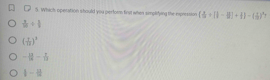 Which operation should you perform first when simplifying the expression   9/10 / [ 5/9 - 13/16 ]+ 2/3  -( 7/12 )^3 ?
 9/10 /  5/9 
( 7/12 )^3
- 13/16 - 7/12 
 5/9 - 13/16 