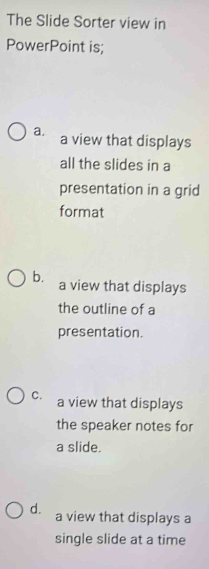 The Slide Sorter view in
PowerPoint is;
a. a view that displays
all the slides in a
presentation in a grid
format
b. a view that displays
the outline of a
presentation.
C. a view that displays
the speaker notes for
a slide.
d. a view that displays a
single slide at a time