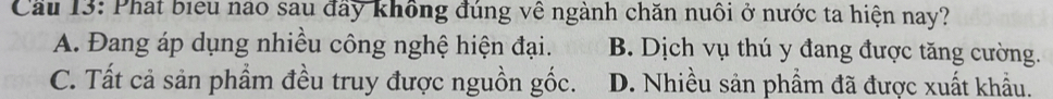 Cầu 13: Phát biểu nao sau đầy không đúng về ngành chăn nuôi ở nước ta hiện nay?
A. Đang áp dụng nhiều công nghệ hiện đại. B. Dịch vụ thú y đang được tăng cường.
C. Tất cả sản phầm đều truy được nguồn gốc. D. Nhiều sản phẩm đã được xuất khẩu.