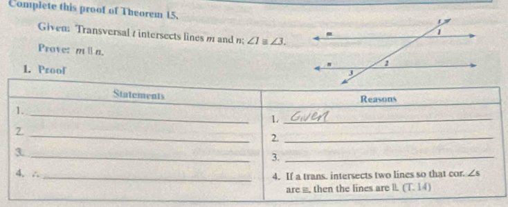 Complete this proof of Theorem 15, 
Given: Transversal / intersects lines m and n; ∠ 1equiv ∠ 3. 
Prave: mparallel n. 
1. Proof 
Statements 
Reasons 
1. 
_ 
_1 
2. 
_ 
2._ 
_3 
3._ 
4. ∴ ∠ s
_4. If a trans. intersects two lines so that cor. 
are ≡. then the lines are l. (T. 14)