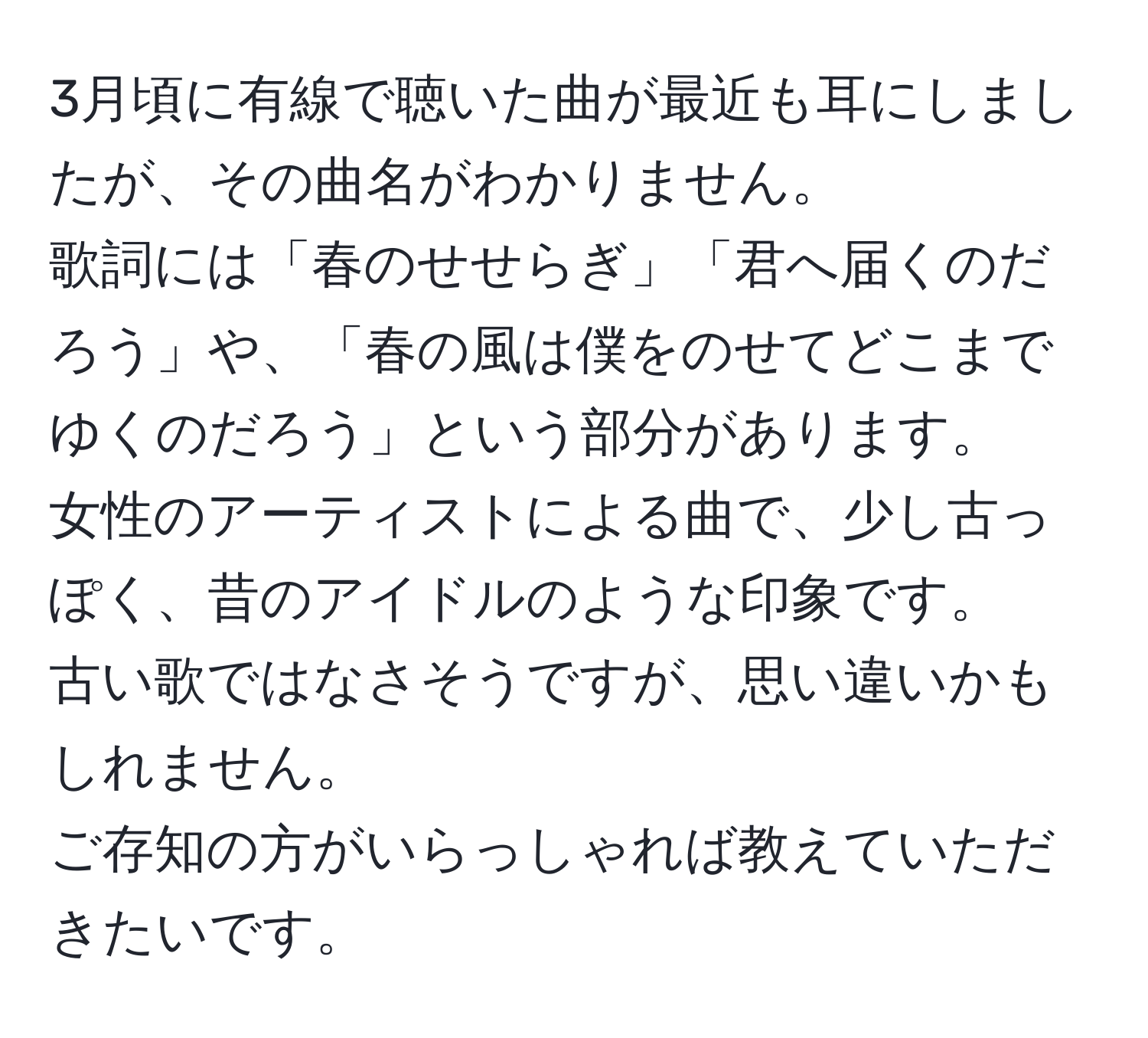 3月頃に有線で聴いた曲が最近も耳にしましたが、その曲名がわかりません。  
歌詞には「春のせせらぎ」「君へ届くのだろう」や、「春の風は僕をのせてどこまでゆくのだろう」という部分があります。  
女性のアーティストによる曲で、少し古っぽく、昔のアイドルのような印象です。  
古い歌ではなさそうですが、思い違いかもしれません。  
ご存知の方がいらっしゃれば教えていただきたいです。