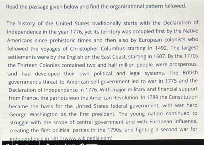 Read the passage given below and find the organizational pattern followed. 
The history of the United States traditionally starts with the Declaration of 
Independence in the year 1776, yet its territory was occupied first by the Native 
Americans since prehistoric times and then also by European colonists who 
followed the voyages of Christopher Columbus starting in 1492. The largest 
settlements were by the English on the East Coast, starting in 1607. By the 1770s
the Thirteen Colonies contained two and half million people, were prosperous, 
and had developed their own political and legal systems. The British 
government's threat to American self-government led to war in 1775 and the 
Declaration of Independence in 1776. With major military and financial support 
from France, the patriots won the American Revolution. In 1789 the Constitution 
became the basis for the United States federal government, with war hero 
George Washington as the first president. The young nation continued to 
struggle with the scope of central government and with European influence, 
creating the first political parties in the 1790s, and fighting a second war for 
independençe in 1812.(www.wikipedia.com)