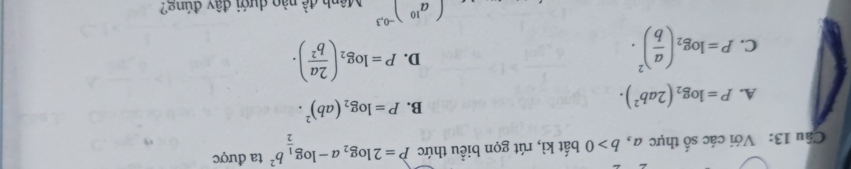 Với các số thực a, b>0 bất kì, rút gọn biểu thức P=2log _2a-log _ 1/2 b^2 ta được
A. P=log _2(2ab^2).
B. P=log _2(ab)^2.
C. P=log _2( a/b )^2.
D. P=log _2( 2a/b^2 ).
(a^(10))^-0,3 a^(widehat ) nào dưới đây đúng?