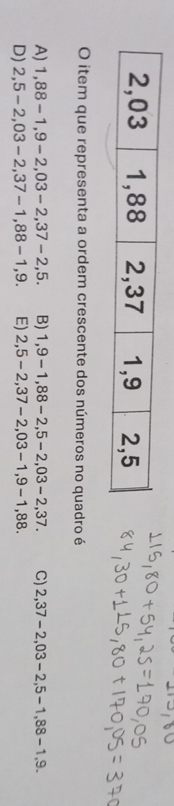 item que representa a ordem crescente dos números no quadro é
A) 1,88-1,9-2,03-2, 37-2,5. B) 1,9-1,88-2, 5-2,03-2,37. C) 2,37-2,03-2,5-1,88-1,9.
D) 2,5-2,03-2,37-1,88-1,9. E) 2,5-2,37-2,03-1, 9-1,88.