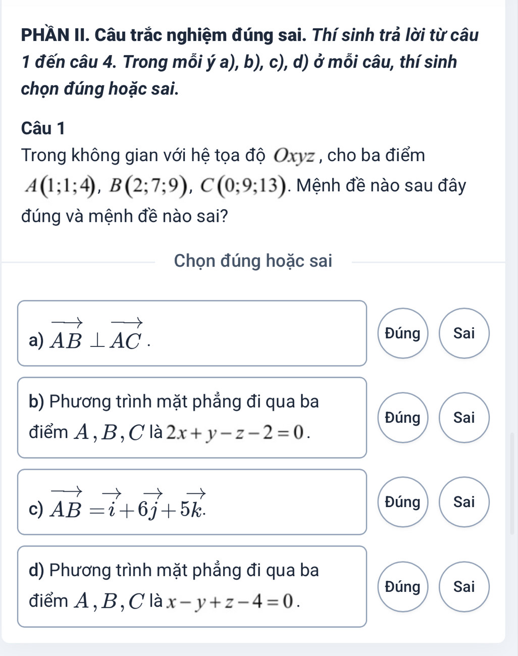 PHÄN II. Câu trắc nghiệm đúng sai. Thí sinh trả lời từ câu
1 đến câu 4. Trong mỗi ý a), b), c), d) ở mỗi câu, thí sinh
chọn đúng hoặc sai.
Câu 1
Trong không gian với hệ tọa độ Oxyz , cho ba điểm
A(1;1;4), B(2;7;9), C(0;9;13). Mệnh đề nào sau đây
đúng và mệnh đề nào sai?
Chọn đúng hoặc sai
a) vector AB⊥ vector AC. Đúng Sai
b) Phương trình mặt phẳng đi qua ba
Đúng Sai
điểm A, B, C là 2x+y-z-2=0. 
Đúng
c) vector AB=vector i+6vector j+5vector k. Sai
d) Phương trình mặt phẳng đi qua ba
Đúng Sai
điểm A, B, C là x-y+z-4=0.