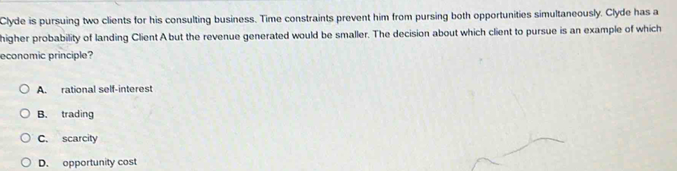 Clyde is pursuing two clients for his consulting business. Time constraints prevent him from pursing both opportunities simultaneously. Clyde has a
higher probability of landing Client A but the revenue generated would be smaller. The decision about which client to pursue is an example of which
economic principle?
A. rational self-interest
B. trading
C. scarcity
D. opportunity cost