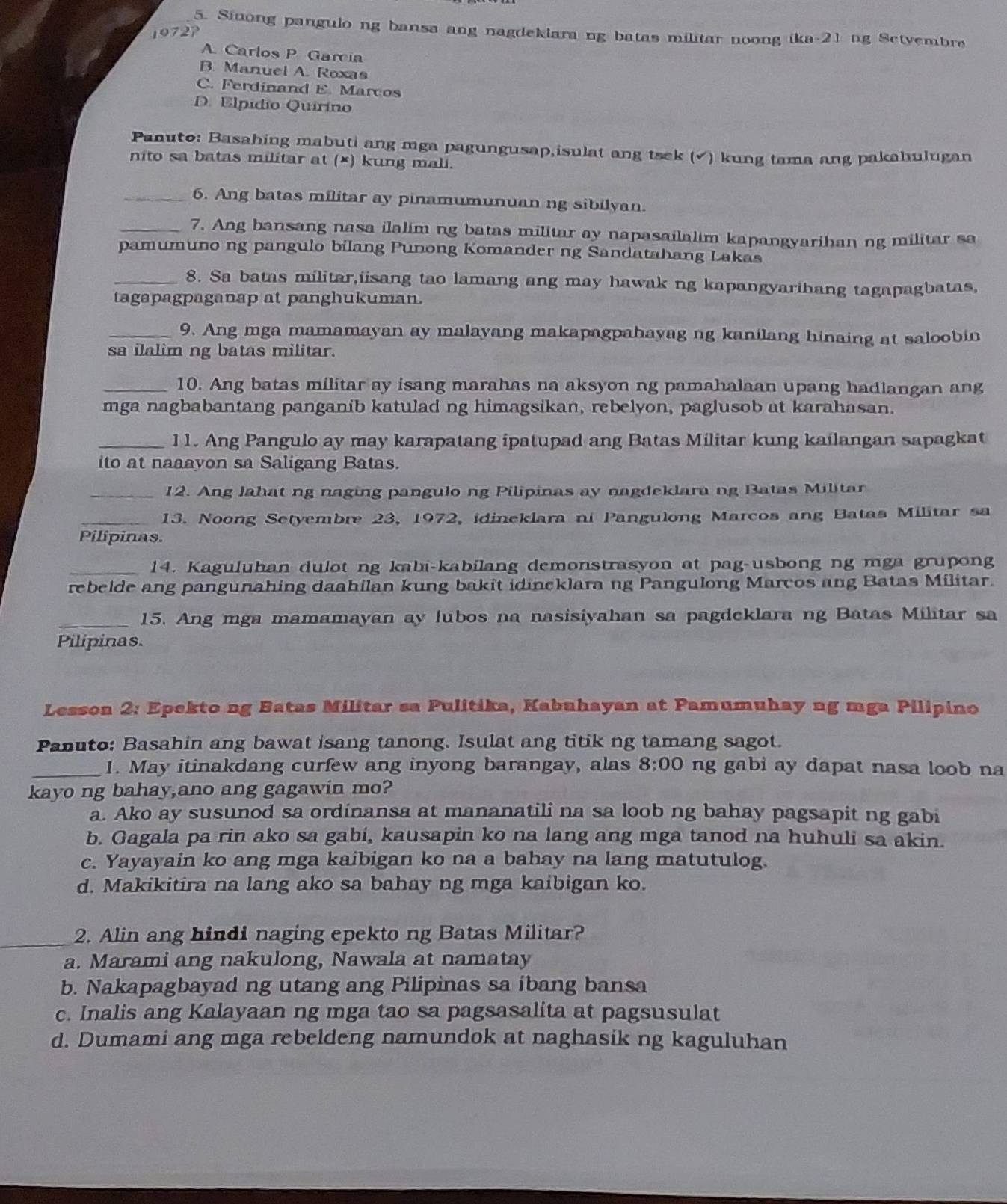 Sinong pangulo ng bansa ang nagdeklara ng batas militar noong ika-21 ng Setyembre
1972
A Carlos P Garcia
B. Manuel A. Roxas
C. Ferdinand E. Marcos
D. Elpídio Quirino
Panuto: Basahing mabuti ang mga pagungusap,isulat ang tsek (√) kung tama ang pakahulugan
nito sa batas militar at (×) kung mali.
_6. Ang batas militar ay pinamumunuan ng sibilyan.
_7. Ang bansang nasa ilalim ng batas militar ay napasailalim kapangyarihan ng militar sa
pamumuno ng pangulo bilang Punong Komander ng Sandatahang Lakas
_8. Sa batas militar,iisang tao lamang ang may hawak ng kapangyarihang tagapagbatas,
tagapagpaganap at panghukuman.
_9. Ang mga mamamayan ay malayang makapagpahayag ng kanilang hinaing at saloobin
sa ilalim ng batas militar.
_10. Ang batas militar ay isang marahas na aksyon ng pamahalaan upang hadlangan ang
mga nagbabantang panganib katulad ng himagsikan, rebelyon, paglusob at karahasan.
_11. Ang Pangulo ay may karapatang ipatupad ang Batas Militar kung kailangan sapagkat
ito at naaayon sa Saligang Batas.
_12. Ang lahat ng naging pangulo ng Pilipinas ay nagdeklara ng Batas Militar
_13. Noong Setyembre 23, 1972, idineklara ni Pangulong Marcos ang Batas Militar sa
Pilipinas.
_14. Kaguluhan dulot ng kabi-kabilang demonstrasyon at pag-usbong ng mga grupong
rebelde ang pangunahing daahilan kung bakit idincklara ng Pangulong Marcos ang Batas Militar.
_15. Ang mga mamamayan ay lubos na nasisiyahan sa pagdeklara ng Batas Militar sa
Pilipinas.
Lesson 2: Epekto ng Batas Militar sa Pulitika, Kabuhayan at Pamumuhay ng mga Pilipino
Panuto: Basahin ang bawat isang tanong. Isulat ang titik ng tamang sagot.
_1. May itinakdang curfew ang inyong barangay, alas 8:00 ng gabi ay dapat nasa loob na
kayo ng bahay,ano ang gagawin mo?
a. Ako ay susunod sa ordinansa at mananatili na sa loob ng bahay pagsapit ng gabi
b. Gagala pa rin ako sa gabi, kausapin ko na lang ang mga tanod na huhuli sa akin.
c. Yayayain ko ang mga kaibigan ko na a bahay na lang matutulog.
d. Makikitira na lang ako sa bahay ng mga kaibigan ko.
_2. Alin ang hindi naging epekto ng Batas Militar?
a. Marami ang nakulong, Nawala at namatay
b. Nakapagbayad ng utang ang Pilipinas sa ibang bansa
c. Inalis ang Kalayaan ng mga tao sa pagsasalita at pagsusulat
d. Dumami ang mga rebeldeng namundok at naghasik ng kaguluhan