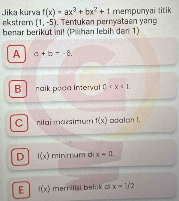 Jika kurva f(x)=ax^3+bx^2+1 mempunyai titik
ekstrem (1,-5). Tentukan pernyataan yang
benar berikut ini! (Pilihan lebih dari 1)
A a+b=-6.
B naik pada interval 0 .
Cl nilai maksimum f(x) adalah 1.
D f(x) minimum di x=0.
E f(x) memiliki belok di x=1/2