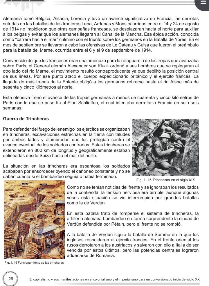 =
Alemania tomó Bélgica, Alsacia, Lorenia y tuvo un avance significativo en Francia, las derrotas
sufridas en las batallas de las fronteras Lena, Ardenas y Mons ocurridas entre el 14 y 24 de agosto
de 1914 no impidieron que otras campañas francesas, se desplazaran hacia el norte para auxiliar
a los belgas y evitar que los alemanes llegaran al Canal de la Mancha. Esa épica acción, conocida
como “carrera hacia el mar” culmino con el triunfo sobre los germanos en la Batalla de Ypres. En el
mes de septiembre se llevaron a cabo las ofensivas de Le Cateau y Guisa que fueron el preámbulo
para la batalla del Marne, ocurrida entre el 6 y el 9 de septiembre de 1914.
Convencido de que los franceses eran una amenaza para la retaguardia de las tropas que avanzaba
sobre París, el General alemán Alexander von Kluck ordenó a sus hombres que se replegaran al
otro lado del rio Marne, el movimiento resultó contraproducente ya que debilitó la posición central
de sus líneas. Por ese punto ataco el cuerpo expedicionario británico y el ejército francés. La
Illegada de más tropas de la Entente obligó a los germanos retirarse hasta el rio Aisne más de
sesenta y cinco kilómetros al norte.
Esta ofensiva frenó el avance de las tropas germanas a menos de cuarenta y cinco kilómetros de
París con lo que se puso fin al Plan Schlieffen, el cual intentaba derrotar a Francia en solo seis
semanas.
Guerra de Trincheras
Para defender del fuego del enemigo los ejércitos se organizaba
en trincheras, excavaciones estrechas en la tierra con taludes
por ambos lados y alambradas que los protegían contra e
avance eventual de los soldados contrarios. Estas trincheras s
extendieron en 800 km de longitud y geográficamente estaban
delineadas desde Suiza hasta el mar del norte.
La situación en las trincheras era espantosa los soldados
acababan por ensordecer oyendo el cañoneo constante y no s
daban cuenta si el bombardeo seguía o había terminado.
Fig. 1. 15 Trincheras en el siglo XIX
Como no se tenían noticias del frente y se ignoraban los resultados
e la contienda, la tensión nerviosa era terrible, aunque algunas
eces esta situación se vio interrumpida por grandes batallas
omo la de Verdún.
n esta batalla trató de romperse el sistema de trincheras, la
rtillería alemana bombardeo en forma sorprendente la ciudad de
erdún defendida por Pétain, pero el frente no se rompió.
la batalla de Verdún siguió la batalla de Somme en la que los
ngleses respaldaron al ejército francés. En el frente oriental los
usos derrotaron a los austriacos y salvaron con ello a Italia de ser
encida por estos últimos, pero las potencias centrales lograron
dueñarse de Rumania.
Fig. 1. 16 Funcionamiento de las trincheras
26 El capitalismo y sus manifestaciones en el colonialismo y el imperialismo para un convulsionado inicio del siglo XX