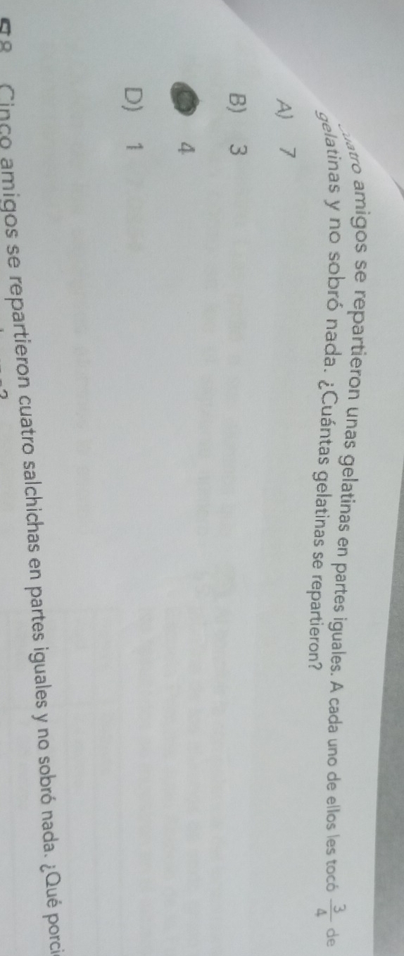 quatro amigos se repartieron unas gelatinas en partes iguales. A cada uno de ellos les tocó  3/4  de
gelatinas y no sobró nada. ¿Cuántas gelatinas se repartieron?
A 7
B) 3
4
D) 1
98 Cinco amigos se repartieron cuatro salchichas en partes iguales y no sobró nada. ¿Qué porci