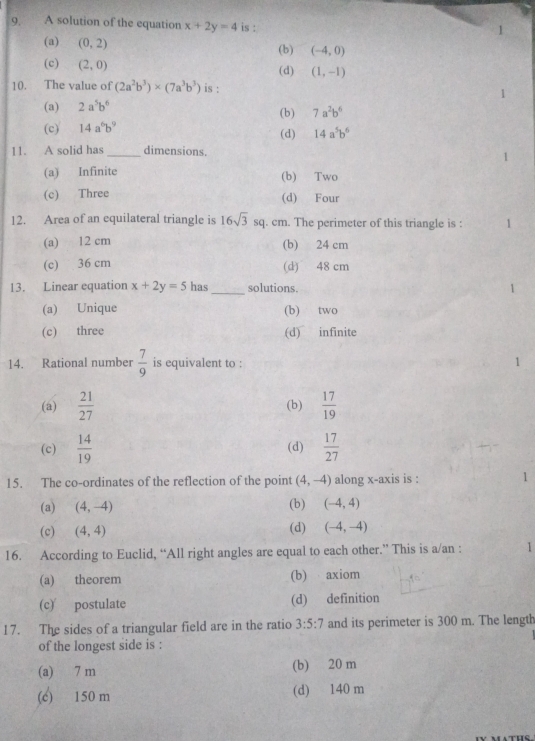A solution of the equation x+2y=4 is :
1
(a) (0,2) (b) (-4,0)
(c) (2,0)
(d) (1,-1)
10. The value of (2a^2b^3)* (7a^3b^3) is :
(a) 2a^5b^6
(b) 7a^2b^6
(c) 14a^6b^9 (d) 14a^5b^6
11. A solid has _dimensions.
(a) Infinite (b) Two
(c) Three (d) Four
12. Area of an equilateral triangle is 16sqrt(3)sq . cm. The perimeter of this triangle is :
(a) 12 cm (b) 24 cm
(c) 36 cm (d) 48 cm
13. Linear equation x+2y=5 has _solutions.
(a) Unique (b) two
(c) three (d) infinite
14. Rational number  7/9  is equivalent to :
(a)  21/27  (b)  17/19 
(c)  14/19  (d)  17/27 
15. The co-ordinates of the reflection of the point (4,-4) along x-axis is : 1
(a) (4,-4)
(b) (-4,4)
(c) (4,4) (d) (-4,-4)
16. According to Euclid, “All right angles are equal to each other.” This is a/an : 1
(a) theorem (b) axiom
(c) postulate (d) definition
17. The sides of a triangular field are in the ratio 3:5:7 and its perimeter is 300 m. The length
of the longest side is :
(a) 7 m (b) 20 m
(c) 150 m (d) 140 m