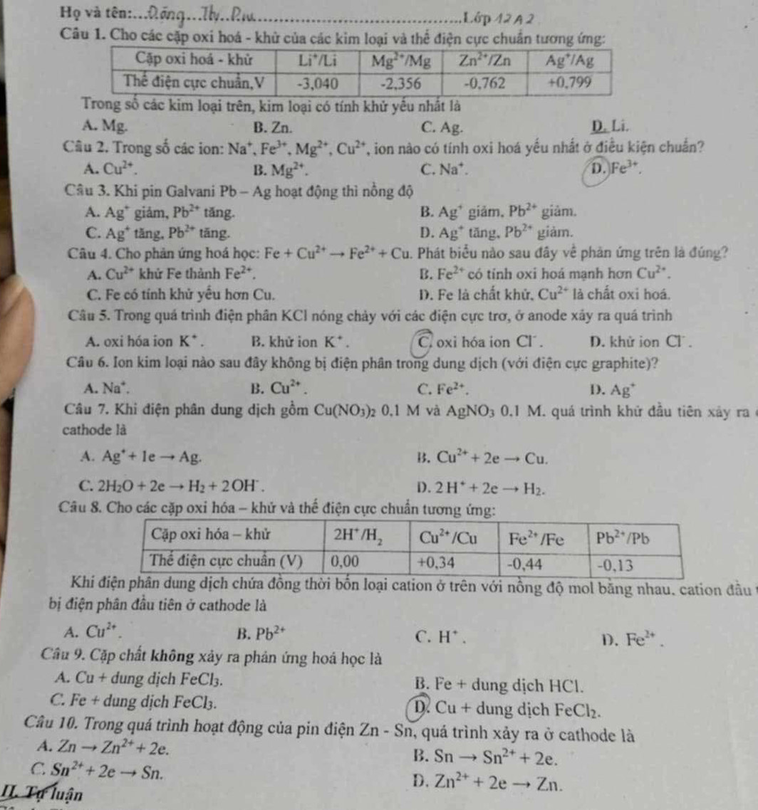 Họ và tên:...λộng...Ily..Rw._ Lớp 42 A 2
Câu 1. Cho các cặp oxi hoá - khử của các kim loại và thể điện cực chuẩn tương ứng:
số các kim loại trên, kim loại có tính khử yếu nhất là
A. Mg. B. Zn. C. Ag. D. Li.
Câu 2. Trong số các ion: Na^+,Fe^(3+),Mg^(2+),Cu^(2+) , ion nào có tính oxi hoá yếu nhất ở điều kiện chuẩn?
A. Cu^(2+). B. Mg^(2+). C. Na^+ D. Fe^(3+).
Câu 3. Khi pin Galvani Pb-Ag hoạt động thì nồng độ
A. Ag^+ giám, Pb^(2+) tǎng. B. Ag^+ giǎm, Pb^(2+) giảm.
C. Ag^+ tǎng, Pb^(2+) tǎng. D. Ag^+ tǎng, Pb^(2+) giảm.
Câu 4. Cho phản ứng hoá học: Fe+Cu^(2+)to Fe^(2+)+Cu. Phát biểu nào sau đây về phản ứng trên là đúng?
A. Cu^(2+) khứ Fe thành Fe^(2+). B. Fe^(2+) có tính oxi hoá mạnh hơn Cu^(2+).
C. Fe có tính khử yếu hơn Cu. D. Fe là chất khử, Cu^(2+) là chất oxi hoá.
Câu 5. Trong quá trình điện phân KCl nóng chảy với các điện cực trơ, ở anode xây ra quá trình
A. oxi hóa ion K^+. B. khử ion K^+. C oxi hóa ion Cl . D. khử ion Cl .
Câu 6. Ion kim loại nào sau đây không bị điện phân trong dung dịch (với điện cực graphite)?
A. Na*. B. Cu^(2+). C. Fe^(2+). D. Ag^+
Câu 7. Khi điện phân dung dịch gồm Cu(NO_3) 2 0.1M và AgNO_30.1M I. quá trình khử đầu tiên xảy ra
cathode là
A. Ag^++1eto Ag. B. Cu^(2+)+2eto Cu.
C. 2H_2O+2eto H_2+2OH^-. D. 2H^++2eto H_2.
Câu 8. Cho các cặp oxi hóa - khử và thế điện cực chuẩn tương ứng:
Khg dịch chứa đồng thời bốn loại cation ở trên với nồng độ mol bằng nhau, cation đầu t
bị điện phân đầu tiên ở cathode là
A. Cu^(2+). B. Pb^(2+) C. H^+. D. Fe^(2+).
Câu 9. Cặp chất không xảy ra phản ứng hoá học là
A. Cu+ dung dịch FeCl_3. B. Fe + dung dịch HCl.
C. Fe + dung dịch FeCl_3. D. Cu+ + dung dịch FeCl_2.
Câu 10. Trong quá trình hoạt động của pin điện Zn-Sn 1, quá trình xảy ra ở cathode là
A. Znto Zn^(2+)+2e.
B. Snto Sn^(2+)+2e.
C Sn^(2+)+2eto Sn.
D. Zn^(2+)+2eto Zn.
II Tự luận