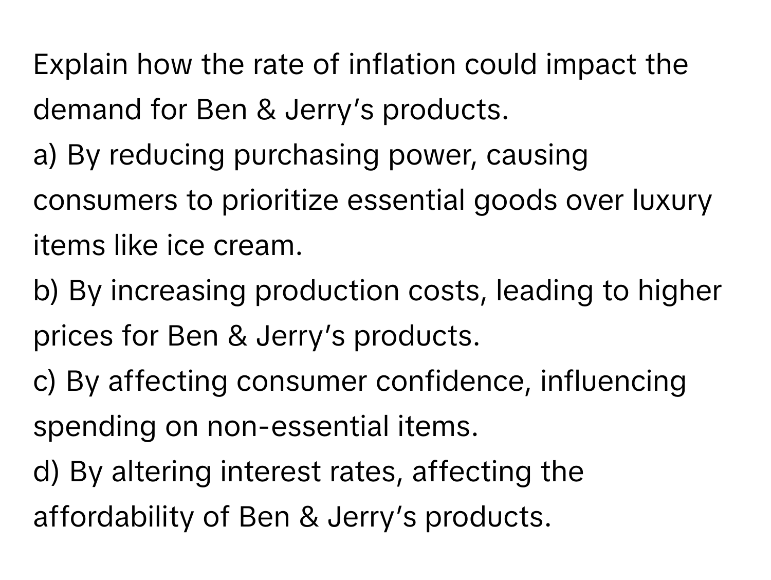 Explain how the rate of inflation could impact the demand for Ben & Jerry’s products. 
a) By reducing purchasing power, causing consumers to prioritize essential goods over luxury items like ice cream.
b) By increasing production costs, leading to higher prices for Ben & Jerry’s products. 
c) By affecting consumer confidence, influencing spending on non-essential items. 
d) By altering interest rates, affecting the affordability of Ben & Jerry’s products.